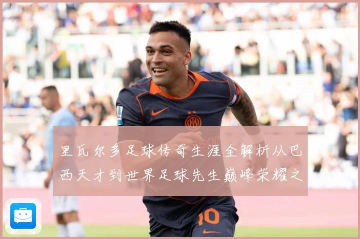 里瓦尔多足球传奇生涯全解析从巴西天才到世界足球先生巅峰荣耀之路揭秘