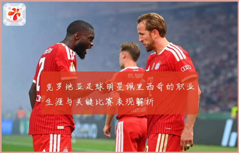 克罗地亚足球明星佩里西奇的职业生涯与关键比赛表现解析