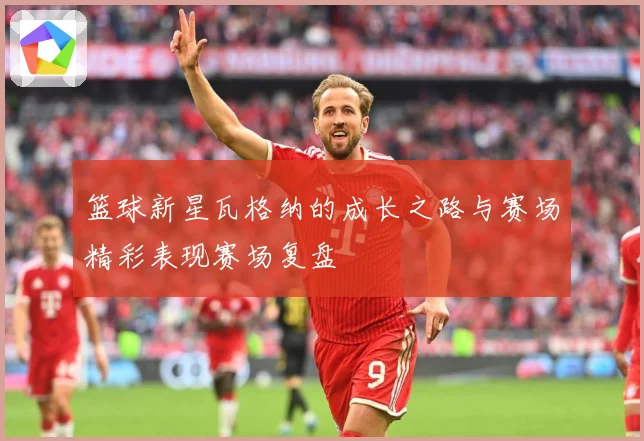篮球新星瓦格纳的成长之路与赛场精彩表现赛场复盘