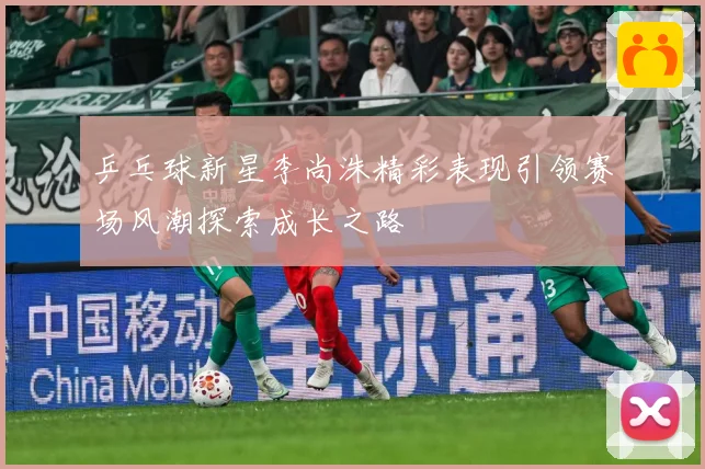 乒乓球新星李尚洙精彩表现引领赛场风潮探索成长之路