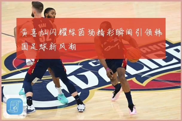 黄喜灿闪耀绿茵场精彩瞬间引领韩国足球新风潮
