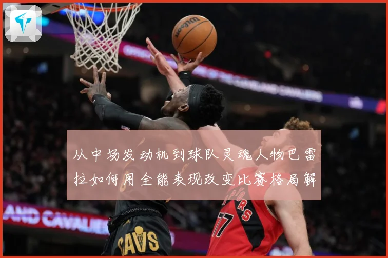 从中场发动机到球队灵魂人物巴雷拉如何用全能表现改变比赛格局解析