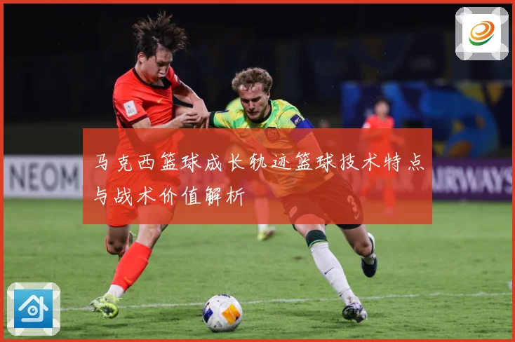 马克西篮球成长轨迹篮球技术特点与战术价值解析