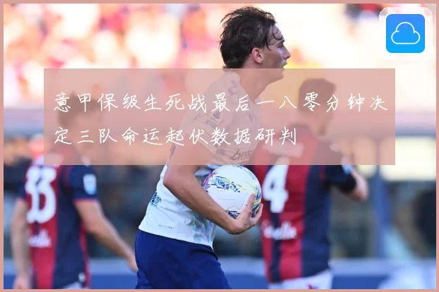 意甲保级生死战最后一八零分钟决定三队命运起伏数据研判