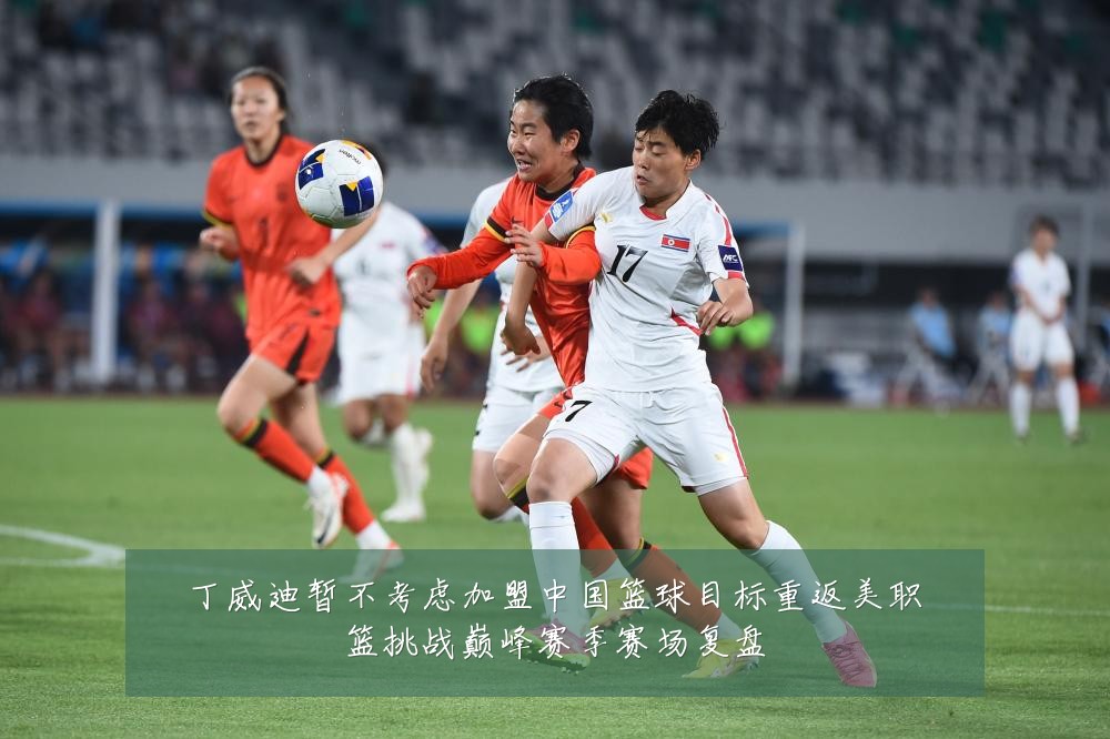 丁威迪暂不考虑加盟中国篮球目标重返美职篮挑战巅峰赛季赛场复盘